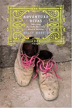 Adventure Divas: Searching the Globe for a New Kind of Heroine by Holly Morris