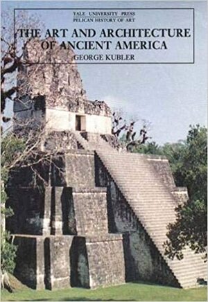 The Art and Architecture of Ancient America: The Mexican, Maya and Andean Peoples by George Kubler