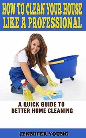 How to Clean Your House Like a Professional: A Quick Guide to Better Home Cleaning by Jennifer Young