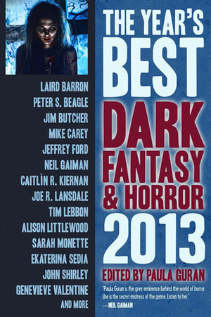 The Year's Best Dark Fantasy & Horror, 2013 Edition by Helen Marschall, Rachel Swirsky, Maria Dahvana Headley, Simon Strantzas, Peter S. Beagle, Alison Littlewood, Stephen Graham Jones, Robert Shearman, Ekaterina Sedia, Paula Guran, Joseph Bruchac, K.M. Ferebee, Karen Tidbeck, Genevieve Valentine, Caitlín R. Kiernan, Laird Barron, Brooke Wonders, Joe R. Lansdale, Theodora Goss, Marc Laidlaw, Mike Carey, Peter Bell, Ken Liu, Robert Hood, Terry Dowling, Sarah Monette, Tim Lebbon, John Langan, Neil Gaiman, Jim Butcher, Ellen Klages, Jeffrey Ford, Cory Skerry, John Shirley, Melanie Tem