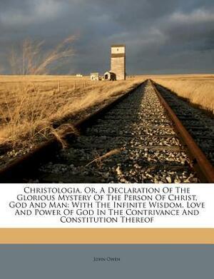 Christologia, Or, a Declaration of the Glorious Mystery of the Person of Christ, God and Man: With the Infinite Wisdom, Love and Power of God in the Contrivance and Constitution Thereof by John Owen