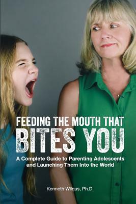 Feeding The Mouth That Bites You: A Complete Guide to Parenting Adolescents and Launching Them Into the World by Kenneth Wilgus Phd