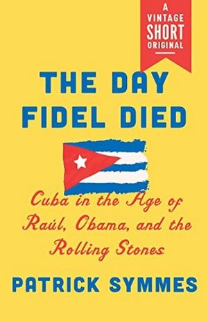 The Day Fidel Died: Cuba in the Age of Raúl, Obama, and the Rolling Stones (A Vintage Short) by Patrick Symmes