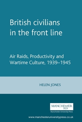 British Civilians in the Front Line: Air Raids, Productivity and Wartime Culture, 1939-1945 by Helen Jones