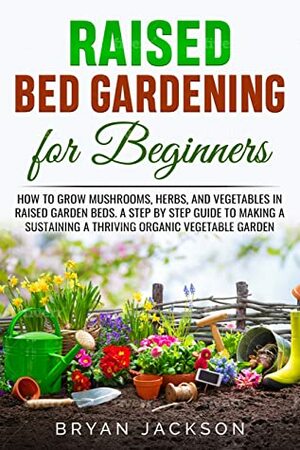 Raised Bed Gardening for Beginners: How to Grow Mushrooms, Herbs, and Vegetables in Raised Garden Beds. A Step by Step Guide to Making a Sustaining a Thriving Organic Vegetable Garden. by Bryan Jackson