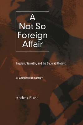 A Not So Foreign Affair: Fascism, Sexuality, and the Cultural Rhetoric of American Democracy by Andrea Slane