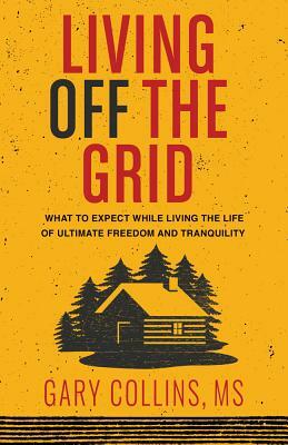 Living Off the Grid: What to Expect While Living the Life of Ultimate Freedom and Tranquility by Gary Collins