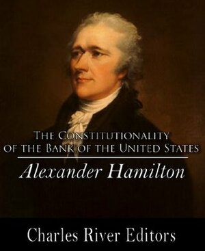 Hamilton's Opinion as to the Constitutionality of the Bank of the United States by Alexander Hamilton, Charles River Editors