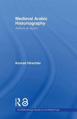 Medieval Arabic Historiography: Authors as Actors by Konrad Hirschler