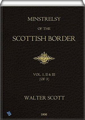 Minstrelsy of the Scottish Border (Vol. 1, 2 & 3 of 3): Consisting Of Historical And Romantic Ballads, Collected In The Southern Counties Of Scotland; ... Few Of Modern Date Founded Upon Local Trad by Walter Scott