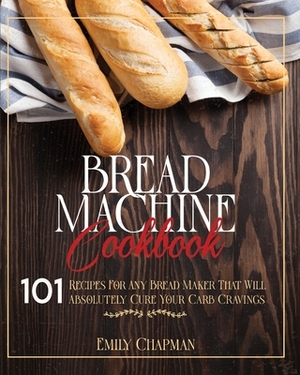 Bread Machine Cookbook: 101 Original Recipes for Any Bread Maker That Will Absolutely Cure Your Carb Cravings by Emily Chapman