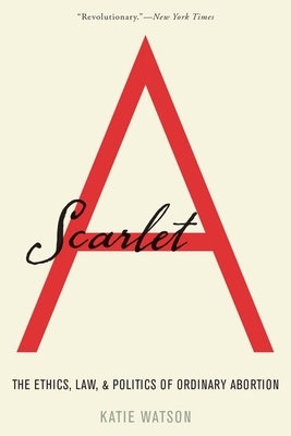 Scarlet A: The Ethics, Law, and Politics of Ordinary Abortion by Katie Watson