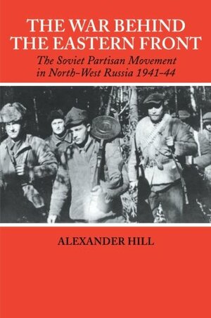 The War Behind the Eastern Front: Soviet Partisans in North-West Russia, 1941–1944 by Alexander Hill