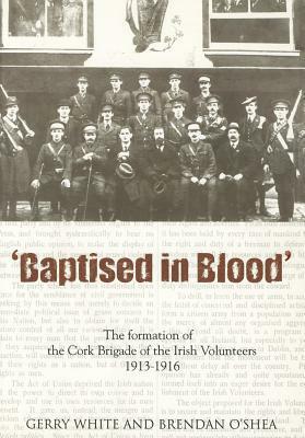 Baptised in Blood: The Formation of the Cork Brigade of Irish Volunteers 1913 - 1916 by Gerry White, Brendan O'Shea