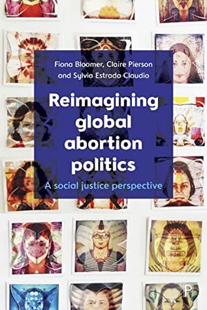 Reimagining Global Abortion Politics: A Social Justice Perspective by Claire Pierson, Sylvia Estrada Claudio, Fiona Bloomer