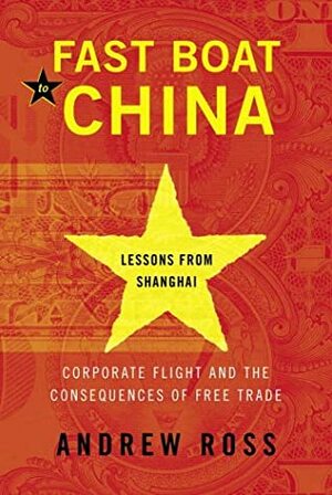 Fast Boat to China: Corporate Flight and the Consequences of Free Trade; Lessons from Shanghai by Andrew Ross
