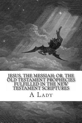 Jesus, The Messiah; or, the Old Testament Prophecies Fulfilled in the New Testament Scriptures by A. Lady