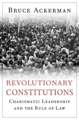 Revolutionary Constitutions: Charismatic Leadership and the Rule of Law by Bruce Ackerman