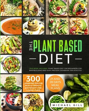 The Plant Based Diet: This Book Includes: Plant Based Diet for Beginners, for Bodybuilding and High-Protein Cookbook for Athletes. 300 Vegan by Michael Gill