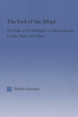 The End of the Mind: The Edge of the Intelligible in Hardy, Stevens, Larking, Plath, and Gluck by DeSales Harrison