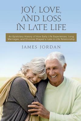 Joy, Love, And Loss In Late Life: An Epistolary History of How Early Life Experiences, Long Marriages, and Divorces Shaped a Late-in-Life Relationship by James Jordan
