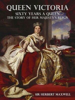 Queen Victoria; Sixty Years a Queen, The Story of her Majesty's Reign, The Complete Edition by Herbert Eustace Maxwell