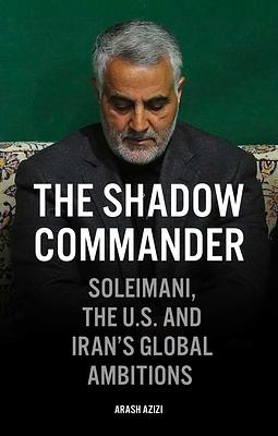 The Shadow Commander: Soleimani, the Us, and Iran's Global Ambitions by Arash Azizi