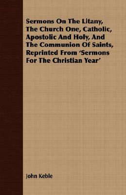 Sermons on the Litany, the Church One, Catholic, Apostolic and Holy, and the Communion of Saints, Reprinted from 'Sermons for the Christian Year' by John Keble