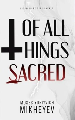 Of All Things Sacred  by Moses Yuriyvich Mikheyev