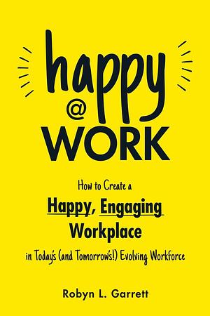 Happy at Work: How to Create a Happy, Engaging Workplace for Today's (and Tomorrow's!) Workforce by Robyn L. Garrett