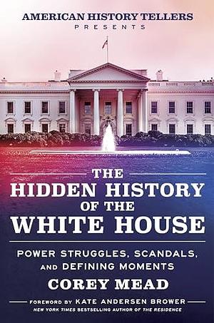 The Hidden History of the White House: Presented by the Hit Podcast American History Tellers: An Immersive Exploration of Unseen American History, Elections, ... and Perspectives from the White House by Corey Mead, Corey Mead