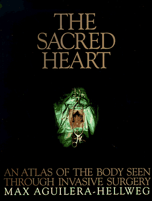 The Sacred Heart: An Atlas of the Body Seen Through Invasive Surgery by Max Aguilera-Hellweg