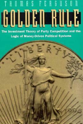 Golden Rule: The Investment Theory of Party Competition and the Logic of Money-Driven Political Systems by Thomas Ferguson