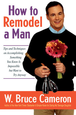 How to Remodel a Man: Tips and Techniques on Accomplishing Something You Know Is Impossible but Want to Try Anyway by W. Bruce Cameron