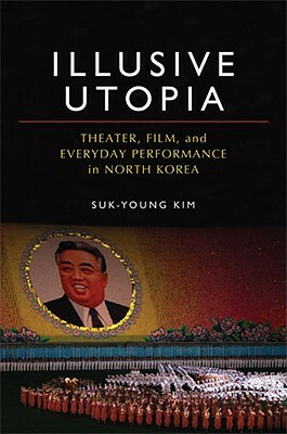 Illusive Utopia: Theater, Film, and Everyday Performance in North Korea by Suk-Young Kim