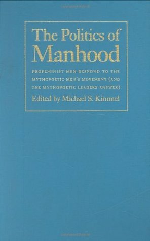 The Politics of Manhood: Profeminist Men Respond to the Mythopoetic Men's Movement (And the Mythopoetic Leaders Answer) by Michael S. Kimmel