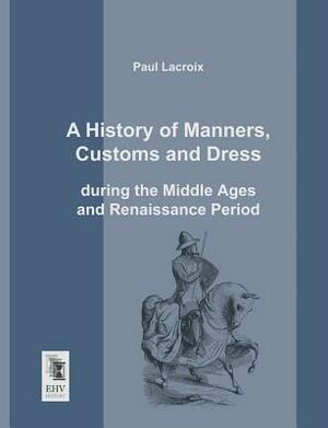 A History of Manners, Customs and Dress During the Middle Ages and Renaissance Period by Paul LaCroix