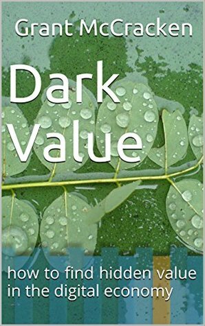 Dark Value: how to find hidden value in the digital economy by Grant McCracken
