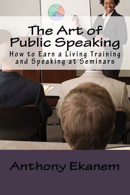 The Art of Public Speaking: How to Earn a Living Training and Speaking at Seminars by Anthony Ekanem