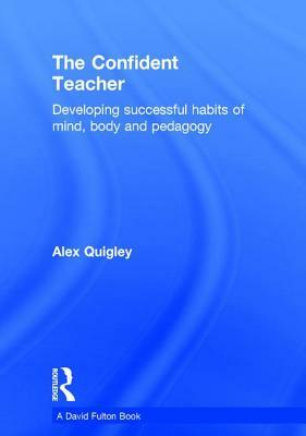 The Confident Teacher: Developing Successful Habits of Mind, Body and Pedagogy by Alex Quigley