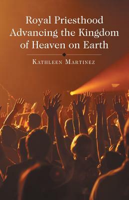 Royal Priesthood Advancing the Kingdom of Heaven on Earth by Kathleen Martinez