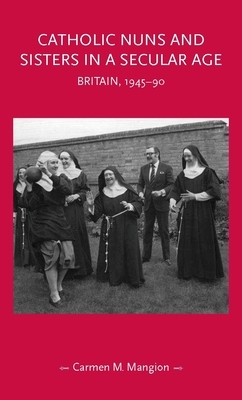 Catholic nuns and sisters in a secular age: Britain, 1945-90 by Carmen Mangion