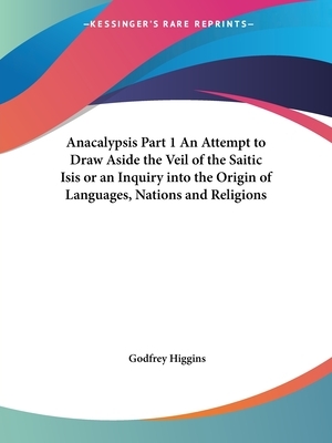 Anacalypsis Part 1 An Attempt to Draw Aside the Veil of the Saitic Isis or an Inquiry into the Origin of Languages, Nations and Religions by Godfrey Higgins