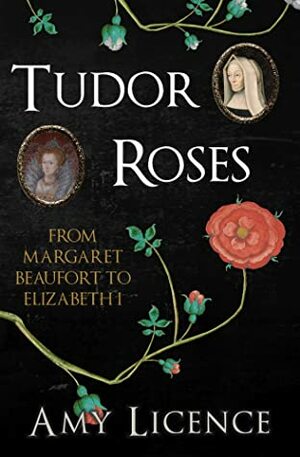 Tudor Roses: From Margaret Beaufort to Elizabeth I by Amy Licence