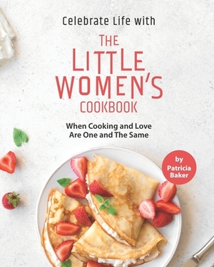 Celebrate Life with The Little Women's Cookbook: When Cooking and Love Are One and The Same by Patricia Baker