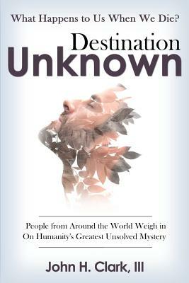 Destination Unknown: What Happens to Us When We Die? People from Around the World Weigh in on Humanity's Greatest Unsolved Mystery by John H. Clark III