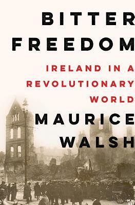Bitter Freedom: Ireland in a Revolutionary World by Maurice Walsh