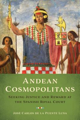 Andean Cosmopolitans: Seeking Justice and Reward at the Spanish Royal Court by Jos de la Puente Luna