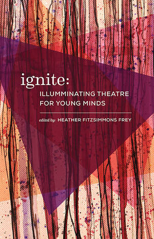 Ignite: Illuminating Theatre Creation for Young Minds by Andrew Kushnir, URGE Collective, Eva Colmers, Heather Fitzsimmons Frey