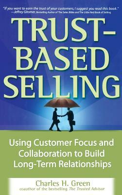 Trust-Based Selling: Using Customer Focus and Collaboration to Build Long-Term Relationships by Charles H. Green